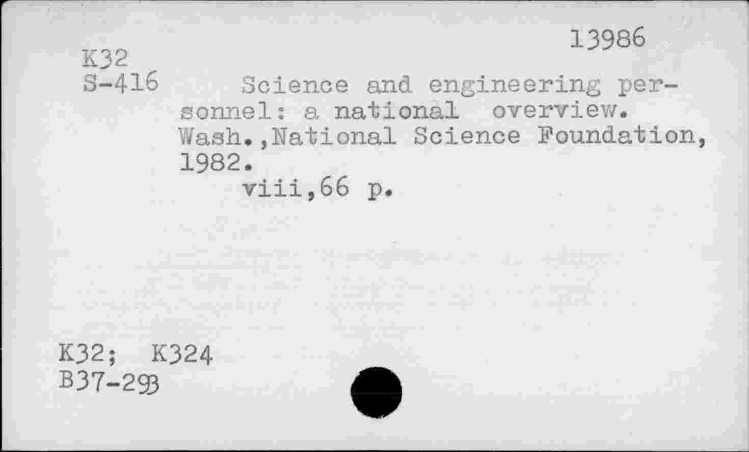 ﻿K32 S-416
13986
Science and engineering personnel : a national overview. Wash.,National Science Foundation, 1982.
viii,66 p.
K32; K324
B37-293